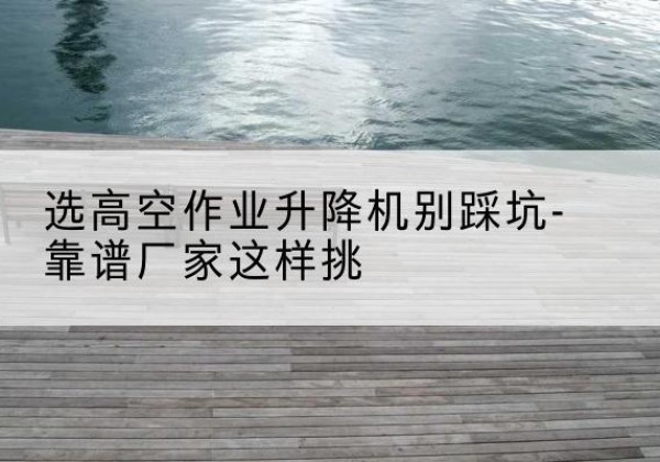 禹会剪叉式升降机厂家-选高空作业升降机别踩坑-靠谱厂家这样挑