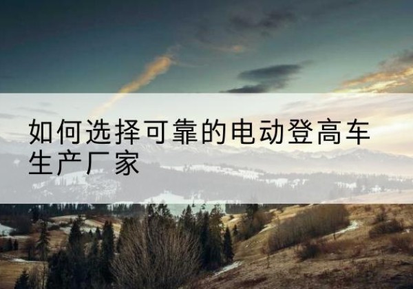 禹会电动登高车厂家-如何选择可靠的电动登高车生产厂家