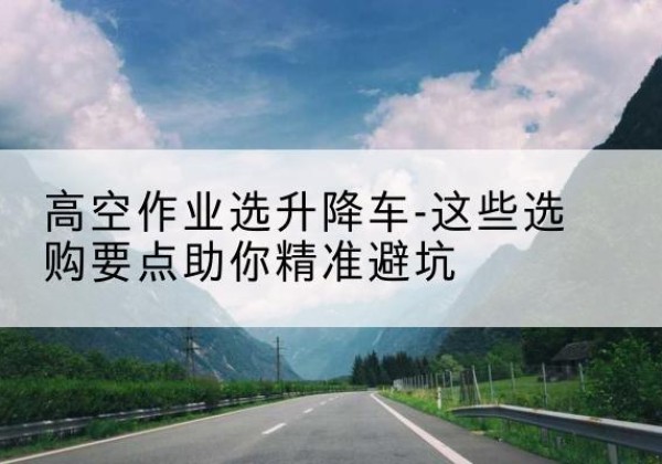 禹会升降车厂家-高空作业选升降车-这些选购要点助你*避坑