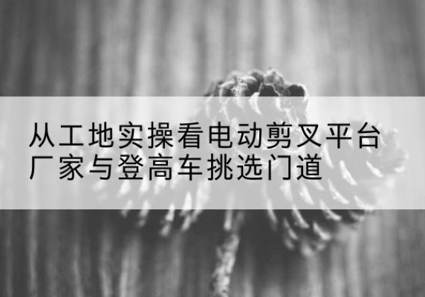 禹会电动剪叉升降平台厂家-从工地实操看电动剪叉平台厂家与登高车挑选门道